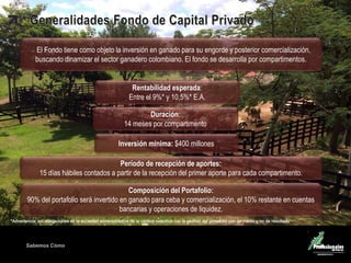 Sabemos Cómo
Período de recepción de aportes:
15 días hábiles contados a partir de la recepción del primer aporte para cada compartimento.
Composición del Portafolio:
90% del portafolio será invertido en ganado para ceba y comercialización, el 10% restante en cuentas
bancarias y operaciones de liquidez.
Duración:
14 meses por compartimento
El Fondo tiene como objeto la inversión en ganado para su engorde y posterior comercialización,
buscando dinamizar el sector ganadero colombiano. El fondo se desarrolla por compartimentos.
Rentabilidad esperada:
Entre el 9%* y 10,5%* E.A.
Inversión mínima: $400 millones
 