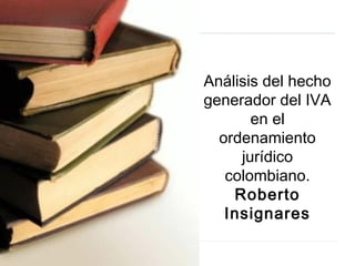 Análisis del hecho
generador del IVA
en el
ordenamiento
jurídico
colombiano.
Roberto
Insignares
 