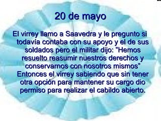 20 de mayo El virrey llamo a Saavedra y le pregunto si todavía contaba con su apoyo y el de sus soldados pero el militar dijo: ”Hemos resuelto reasumir nuestros derechos y conservarnos con nosotros mismos” Entonces el virrey sabiendo que sin tener otra opción para mantener su cargo dio permiso para realizar el cabildo abierto. 