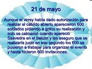21 de mayo Aunque el virrey había dado autorización para realizar el cabildo abierto aparecieron 600 soldados pidiendo a gritos su realización y solo se calmaron cuando apareció Saavedra en el balcón y les aseguro que se realizaría justo en ese segundo los 600 se pusieron a trabajar para organizar el evento y hasta hicieron 600 invitaciones. 