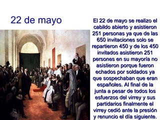 22 de mayo El 22 de mayo se realizo el cabildo abierto y asistieron 251 personas ya que de las 650 invitaciones solo se repartieron 450 y de los 450 invitados asistieron 251 persones en su mayoría no asistieron porque fueron echados por soldados ya que sospechaban que eran españoles. Al final de la junta a pesar de todos los esfuerzos del virrey y sus partidarios finalmente el virrey cedió ante la presión y renuncio el día siguiente. 
