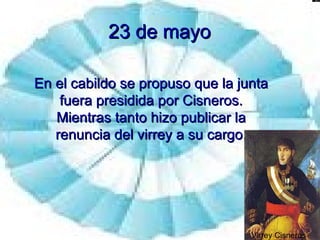 23 de mayo En el cabildo se propuso que la junta fuera presidida por Cisneros. Mientras tanto hizo publicar la renuncia del virrey a su cargo. Virrey Cisneros 