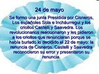 24 de mayo Se formo una junta Presidida por Cisneros, Los españoles Sola e Incháurregui y los criollos Castelli y Saavedra. Los revolucionarios reaccionaron y les pidieron a los criollos que renunciaran porque se había burlado lo decidido el 22 de mayo: la renuncia de Cisneros. Castelli y Saavedra reconocieron su error y presentaron su renuncia. 