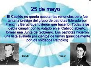 25 de mayo El Cabildo no queria aceptar las renuncias pero fue tanta la presión del grupo de patriotas liderado por French y Beruti que tuvieron que hacerlo. Todavía se debía cumplir con lo votado en el Cabildo abierto, formar una Junta de Gobierno. Los patriotas hicieron una lista avalada por cientos de firmas (principalmente por los soldados Patricios) Beruti French 