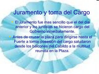 Juramento y toma del Cargo El juramento fue mas sencillo que el del día anterior y los juntistas se hicieron cargo del Gobierno inmediatamente. Antes de cruzar la plaza para dirigirse hasta el Fuerte a tomar posesión del cargo saludaron desde los balcones del Cabildo a la multitud reunida en la Plaza. 