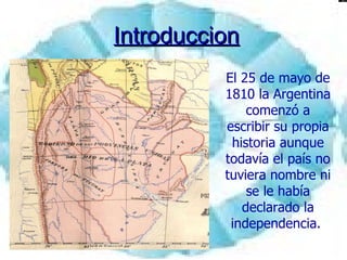 Introduccion El 25 de mayo de 1810 la Argentina comenzó a escribir su propia historia aunque todavía el país no tuviera nombre ni se le había declarado la independencia.  