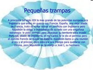 Pequeñas trampas A principios del siglo XIX la mas grande de las potencias europeas era Inglaterra que entro en guerra con Francia. España, una vieja aliada de Francia, trato de evitar entrar en conflicto con Inglaterra pero Napoleón la obligo a mantenerse de su lado con una engañosa estrategia: le pidió permiso para atravesar su territorio para invadir Portugal, aliado de Inglaterra, el rey Carlos IV le dio el permiso pero el ejercito francés se quedo en España. Napoleón llamo a una reunión  al rey y al príncipe, pero esta era una trampa para quedarse con corona, pero Napoleón se la otorgo a José I, su hermano.  