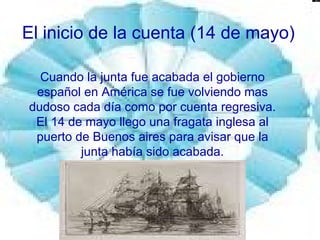 El inicio de la cuenta (14 de mayo)  Cuando la junta fue acabada el gobierno español en América se fue volviendo mas dudoso cada día como por cuenta regresiva. El 14 de mayo llego una fragata inglesa al puerto de Buenos aires para avisar que la junta había sido acabada. 