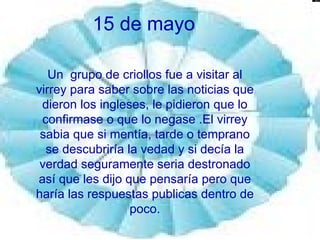 15 de mayo Un  grupo de criollos fue a visitar al virrey para saber sobre las noticias que dieron los ingleses, le pidieron que lo confirmase o que lo negase .El virrey sabia que si mentía, tarde o temprano se descubriría la vedad y si decía la verdad seguramente seria destronado así que les dijo que pensaría pero que haría las respuestas publicas dentro de poco. 