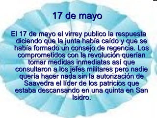 17 de mayo   El 17 de mayo el virrey publico la respuesta diciendo que la junta había caído y que se había formado un consejo de regencia. Los comprometidos con la revolución querían tomar medidas inmediatas así que consultaron a los jefes militares pero nadie quería hacer nada sin la autorización de Saavedra el líder de los patricios que estaba descansando en una quinta en San Isidro. 
