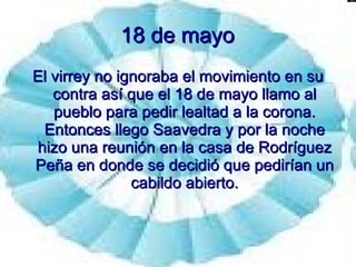 18 de mayo El virrey no ignoraba el movimiento en su contra así que el 18 de mayo llamo al pueblo para pedir lealtad a la corona. Entonces llego Saavedra y por la noche hizo una reunión en la casa de Rodríguez Peña en donde se decidió que pedirían un cabildo abierto. 