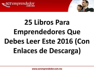 www.seremprendedor.com.mx
25 Libros Para
Emprendedores Que
Debes Leer Este 2016 (Con
Enlaces de Descarga)
 