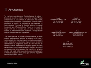 Sabemos Cómo
Fondo de Capital Privado – Inversiones Ganaderas
Advertencias
"La inscripción automática en el Registro Nacional de Valores y
Emisores de los valores emitidos por el Fondo de Capital Privado,
en los términos del articulo 1.1.2.9. de la Resolución 400 de 2005,
no implican certificación de la Superintendencia Financiera sobre la
rentabilidad del Fondo o la Seguridad de sus inversiones. La
Superintendencia Financiera de Colombia advierte al potencial
inversionista que el Fondo de Capital Privado es un producto de
riesgo, por lo cual es necesario que, para tomar su decisión de
inversión lea detenidamente toda la información y se asegure de su
correcta, completa y adecuada comprensión.“
“Las obligaciones de la sociedad administradora de la cartera
colectiva relacionadas con la gestión del portafolio son de medio y
no de resultado. Los dineros entregados por los inversionistas a la
cartera colectiva no son depósitos, ni generan para la sociedad
administradora las obligaciones propias de una institución de
depósito y no están amparados por el seguro de depósito del Fondo
de Garantías de Instituciones Financieras FOGAFÍN, ni por ninguno
otro esquema de dicha naturaleza. La inversión en la cartera
colectiva está sujeta a los riesgos de inversión, derivados de la
evolución de los precios de los activos que componen el portafolio
de la respectiva cartera colectiva.”
Medellín
Calle 2 No 20-48
PBX: (57-4) 215 63 00
Fax: (57-4) 317 34 94
Barranquilla
Carrera 53 No. 82-86 Local 602
PBX: (57-5) 356 91 44
Fax: (57-5) 356 87 71
Cali
Calle 25N No. 6N-67
PBX: (57-2) 668 8100
Fax: (57-2) 668 70 90
Pereira
Avenida Circunvalar No. 8B-51 Of. 302
PBX: (57-6) 333 22 95
Fax: (57-6) 333 22 86
Bogotá
Calle 93B No. 12-18 Piso 2, 4 y 5
PBX: (57-1) 646 33 30
Fax: (57-1) 635 88 78
 