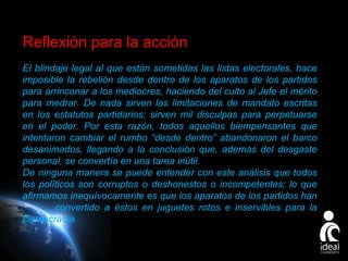 Reflexión para la acción
El blindaje legal al que están sometidas las listas electorales, hace
imposible la rebelión desde dentro de los aparatos de los partidos
para arrinconar a los mediocres, haciendo del culto al Jefe el mérito
para medrar. De nada sirven las limitaciones de mandato escritas
en los estatutos partidarios; sirven mil disculpas para perpetuarse
en el poder. Por esta razón, todos aquellos biempensantes que
intentaron cambiar el rumbo “desde dentro” abandonaron el barco
desanimados, llegando a la conclusión que, además del desgaste
personal, se convertía en una tarea inútil.
De ninguna manera se puede entender con este análisis que todos
los políticos son corruptos o deshonestos o incompetentes; lo que
afirmamos inequívocamente es que los aparatos de los partidos han
convertido a éstos en juguetes rotos e inservibles para la
Democracia.
Page 17

 