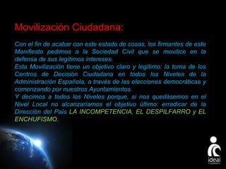 Movilización Ciudadana:
Con el fin de acabar con este estado de cosas, los firmantes de este
Manifiesto pedimos a la Sociedad Civil que se movilice en la
defensa de sus legítimos intereses.
Esta Movilización tiene un objetivo claro y legítimo: la toma de los
Centros de Decisión Ciudadana en todos los Niveles de la
Administración Española, a través de las elecciones democráticas y
comenzando por nuestros Ayuntamientos.
Y decimos a todos los Niveles porque, si nos quedásemos en el
Nivel Local no alcanzaríamos el objetivo último: erradicar de la
Dirección del País LA INCOMPETENCIA, EL DESPILFARRO y EL
ENCHUFISMO.

Page 18

 