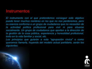 Instrumentos
El instrumento con el que pretendemos conseguir este objetivo
puede tener muchos nombres en los que no nos perderemos, pero
su esencia conforma a un grupo de ciudadanos que no necesiten de
la actividad política profesional para vivir ni para situarse
socialmente. Un grupo de ciudadanos que aporten a la dirección de
la gestión de la cosa pública, experiencia y honestidad profesional,
éxito en la vida familiar y social, etc.
Los principios que guiarán a esta “agrupación cívica” o como
queramos llamarla, huyendo del modelo actual partidario, serán los
siguientes:

Page 19

 