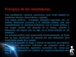 Principios de las candidaturas:
•Las candidaturas –nacional, autonómica, local- serán elegidas en
asambleas abiertas, democráticas y regladas.
•Los cargos políticos – concejales, diputados regionales, etc.- no
tendrán dedicación exclusiva a la actividad política, sino que
compatibilizarán su actividad profesional, con la acción política, y
sus cargos tendrán una duración en el tiempo, estando a
disposición del órgano que los elija, en la forma prevista en los
Estatutos.
•La actividad política será compensada económicamente, de forma
que no haya disminución de ingresos por esta dedicación, pero
nunca como sueldo fijo y estable.
•Llevarán el mandato de dirigir y ordenar la ejecución del programa
electoral. Los ejecutores materiales del programa serán los
funcionarios, municipales, regionales, nacionales, etc., tareas que
les han sido usurpadas por políticos sin ninguna preparación para
ello.

Page 20

 