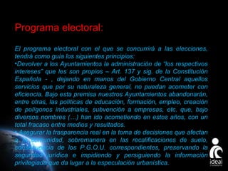 Programa electoral:
El programa electoral con el que se concurrirá a las elecciones,
tendrá como guía los siguientes principios:
•Devolver a los Ayuntamientos la administración de “los respectivos
intereses” que les son propios – Art. 137 y sig. de la Constitución
Española - , dejando en manos del Gobierno Central aquellos
servicios que por su naturaleza general, no puedan acometer con
eficiencia. Bajo esta premisa nuestros Ayuntamientos abandonarán,
entre otras, las políticas de educación, formación, empleo, creación
de polígonos industriales, subvención a empresas, etc. que, bajo
diversos nombres (…) han ido acometiendo en estos años, con un
total fracaso entre medios y resultados.
• Asegurar la trasparencia real en la toma de decisiones que afectan
a la comunidad, sobremanera en las recalificaciones de suelo,
consecuencia de los P.G.O.U. correspondientes, preservando la
seguridad jurídica e impidiendo y persiguiendo la información
privilegiada que da lugar a la especulación urbanística.
Page 21

 