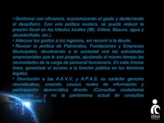 • Gestionar con eficiencia, economizando el gasto y desterrando

el despilfarro. Con una política austera, se puede reducir la
presión fiscal en los tributos locales (IBI, Viñeta, Basura, agua y
alcantarillado, etc.).
• Adecuar los gastos a los ingresos, sin recurrir a la deuda.
• Revisar la política de Patronatos, Fundaciones y Empresas
Municipales, devolviendo a la sociedad civil las actividades
empresariales que le son propias, ajustando al mismo tiempo las
necesidades de la carga de personal funcionario. En esta misma
línea, garantizar el acceso a la función pública en los términos
legales.
• Devolución a las A.A.V.V. y A.P.A.S. su carácter genuino
reivindicativo, creando cauces reales de información y
participación democrática directa. (Consultas ciudadanas
decisorias…, y no la pantomima actual de consultas
“domesticadas”).

Page 22

 