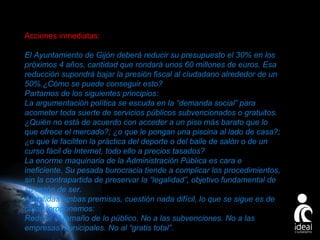Acciones inmediatas:
El Ayuntamiento de Gijón deberá reducir su presupuesto el 30% en los
próximos 4 años, cantidad que rondará unos 60 millones de euros. Esa
reducción supondrá bajar la presión fiscal al ciudadano alrededor de un
50%.¿Cómo se puede conseguir esto?
Partamos de los siguientes principios:
La argumentación política se escuda en la “demanda social” para
acometer toda suerte de servicios públicos subvencionados o gratuitos.
¿Quién no está de acuerdo con acceder a un piso más barato que lo
que ofrece el mercado?; ¿o que le pongan una piscina al lado de casa?;
¿o que le faciliten la práctica del deporte o del baile de salón o de un
curso fácil de Internet, todo ello a precios tasados?
La enorme maquinaria de la Administración Pública es cara e
ineficiente. Su pesada burocracia tiende a complicar los procedimientos,
sin la contrapartida de preservar la “legalidad”, objetivo fundamental de
su razón de ser.
Admitidas ambas premisas, cuestión nada difícil, lo que se sigue es de
cajón; proponemos:
Reducir el tamaño de lo público. No a las subvenciones. No a las
empresas municipales. No al “gratis total”.
Page 23

 