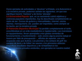Como ejemplos de actividades a “devolver” al Estado, a la Autonomía o
a la iniciativa privada, podemos señalar las siguientes, sin que eso
signifique hacerlo “mañana” y de forma “alocada”.
La Universidad Popular que, en su nacimiento cubrió objetivos y
carencias populares importantes, hoy ha desvirtuado completamente su
razón de ser. Cursos de guitarra y manualidades, Internet, cocina,
idiomas, marroquinería, etc. pueden ser impartidos, como siempre se
ha hecho, por la iniciativa privada.
El Patronato Deportivo Municipal ha perdido completamente el norte,
convirtiéndose en un ente mastodóntico e ingobernable. Las inversiones
en equipamientos, llevan aparejados unos gastos corrientes de
funcionamiento y mantenimiento – este verano alguna piscina redujo el
horario por falta de presupuesto - , difíciles de soportar, con una
ocupación más que dudosa. Las piscinas y los campos de golf; los
campos de tenis y de fútbol; las saunas y los gimnasios obtienen
magníficos resultados deportivos y de rentabilidad en los
establecimientos privados existentes, con ejemplos en nuestra ciudad,
modélicos.

Page 24

 