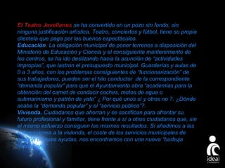 El Teatro Jovellanos se ha convertido en un pozo sin fondo, sin
ninguna justificación artística. Teatro, conciertos y fútbol, tiene su propia
clientela que paga por los buenos espectáculos.
Educación. La obligación municipal de poner terrenos a disposición del
Ministerio de Educación y Ciencia y el consiguiente mantenimiento de
los centros, se ha ido deslizando hacia la asunción de “actividades
impropias”, que lastran el presupuesto municipal. Guarderías y aulas de
0 a 3 años, con los problemas consiguientes de “funcionarización” de
sus trabajadores, pueden ser el hilo conductor de la correspondiente
“demanda popular” para que el Ayuntamiento abra “academias para la
obtención del carnet de conducir coches, motos de agua o
submarinismo y patrón de yate” ¿ Por qué unos sí y otros no ?. ¿Dónde
acaba la “demanda popular” y el “servicio público”?.
Vivienda. Ciudadanos que ahorran y se sacrifican para afrontar su
futuro profesional y familiar, tiene frente a sí a otros ciudadanos que, sin
el mismo esfuerzo consiguen los mismos resultados. Si añadimos a las
subvenciones a la vivienda, el coste de los servicios municipales de
gestión de esas ayudas, nos encontramos con una nueva “burbuja
inmobiliaria”.
Page 25

 