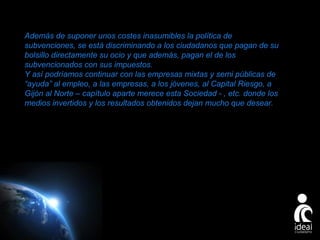 Además de suponer unos costes inasumibles la política de
subvenciones, se está discriminando a los ciudadanos que pagan de su
bolsillo directamente su ocio y que además, pagan el de los
subvencionados con sus impuestos.
Y así podríamos continuar con las empresas mixtas y semi públicas de
“ayuda” al empleo, a las empresas, a los jóvenes, al Capital Riesgo, a
Gijón al Norte – capítulo aparte merece esta Sociedad - , etc. donde los
medios invertidos y los resultados obtenidos dejan mucho que desear.

Page 26

 