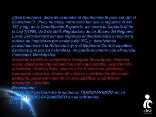 ¿Qué funciones debe de acometer el Ayuntamiento para ser útil al
ciudadano ? . Pues muchas, entre ellas las que le adjudica el Art.
137 y sig. de la Constitución Española, así como el Capítulo III de
la Ley 7/1985, de 2 de abril, Reguladora de las Bases del Régimen
Local, pero siempre sin que suponga endeudamiento o recurso a
subida de impuestos por encima del IPC, y devolviendo
paulatinamente a la Autonomía y/ o al Gobierno Central aquellos
servicios que por su naturaleza, no pueda acometer con eficiencia.
Funciones Municipales:
alumbrado público, cementerio, recogida de residuos, limpieza
viaria, abastecimiento domiciliario de agua potable, extinción de
incendios, alcantarillado, acceso a los núcleos de población,
transporte colectivo urbano de viajeros y protección del medio
ambiente, pavimentación de las vías públicas y control de
alimentos y bebidas.
En resumen:
a nuestro Ayuntamiento le exigimos TRANSPARENCIA en su
gestión y ADELGAZAMIENTO en su estructura.

Page 27

 