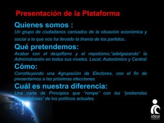 Presentación de la Plataforma
Quienes somos :
Un grupo de ciudadanos cansados de la situación económica y
social a la que nos ha llevado la tiranía de los partidos .

Qué pretendemos:
Acabar con el despilfarro y el nepotismo,“adelgazando” la
Administración en todos sus niveles, Local, Autonómico y Central

Cómo:
Constituyendo una Agrupación de Electores, con el fin de
presentarnos a las próximas elecciones.

Cuál es nuestra diferencia:
Una carta de Principios que “rompe” con las “prebendas
escandalosas” de los políticos actuales.

Page 4

 