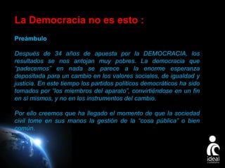 ue “padecemos” en nada se parece a la enorme esperanza depositada para un cambio en los valores sociales, de igualdad y justicia prometidos. C

n de la cosa pública.

La Democracia no es esto :
Preámbulo
Después de 34 años de apuesta por la DEMOCRACIA, los
resultados se nos antojan muy pobres. La democracia que
“padecemos” en nada se parece a la enorme esperanza
depositada para un cambio en los valores sociales, de igualdad y
justicia. En este tiempo los partidos políticos democráticos ha sido
tomados por “los miembros del aparato”, convirtiéndose en un fin
en sí mismos, y no en los instrumentos del cambio.
Por ello creemos que ha llegado el momento de que la sociedad
civil tome en sus manos la gestión de la “cosa pública” o bien
común.

Page 5

 