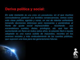 Deriva política y social:
En este momento de una crisis sin precedentes, en el que muchos
conciudadanos padecen sus terribles consecuencias, vemos como
esta clase política, egoísta y voraz, en vez de intentar enfrentarla
tomando decisiones dolorosas pero necesarias y poniéndose al
frente del ajuste social imprescindible , recortando
sus
escandalosos sueldos, dietas, privilegios, etc. que han ido
aumentando sin freno en todos estos años, la solución fácil e injusta
adoptada es una nueva subida de impuestos, recortes en los
avances sociales y más endeudamiento de las cuentas públicas,
que suponen una losa para las generaciones futuras.

Page 6

 