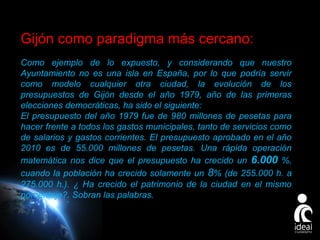 Gijón como paradigma más cercano:
Como ejemplo de lo expuesto, y considerando que nuestro
Ayuntamiento no es una isla en España, por lo que podría servir
como modelo cualquier otra ciudad, la evolución de los
presupuestos de Gijón desde el año 1979, año de las primeras
elecciones democráticas, ha sido el siguiente:
El presupuesto del año 1979 fue de 980 millones de pesetas para
hacer frente a todos los gastos municipales, tanto de servicios como
de salarios y gastos corrientes. El presupuesto aprobado en el año
2010 es de 55.000 millones de pesetas. Una rápida operación
matemática nos dice que el presupuesto ha crecido un 6.000 %,
cuando la población ha crecido solamente un 8% (de 255.000 h. a
275.000 h.). ¿ Ha crecido el patrimonio de la ciudad en el mismo
porcentaje?. Sobran las palabras.

Page 8

 