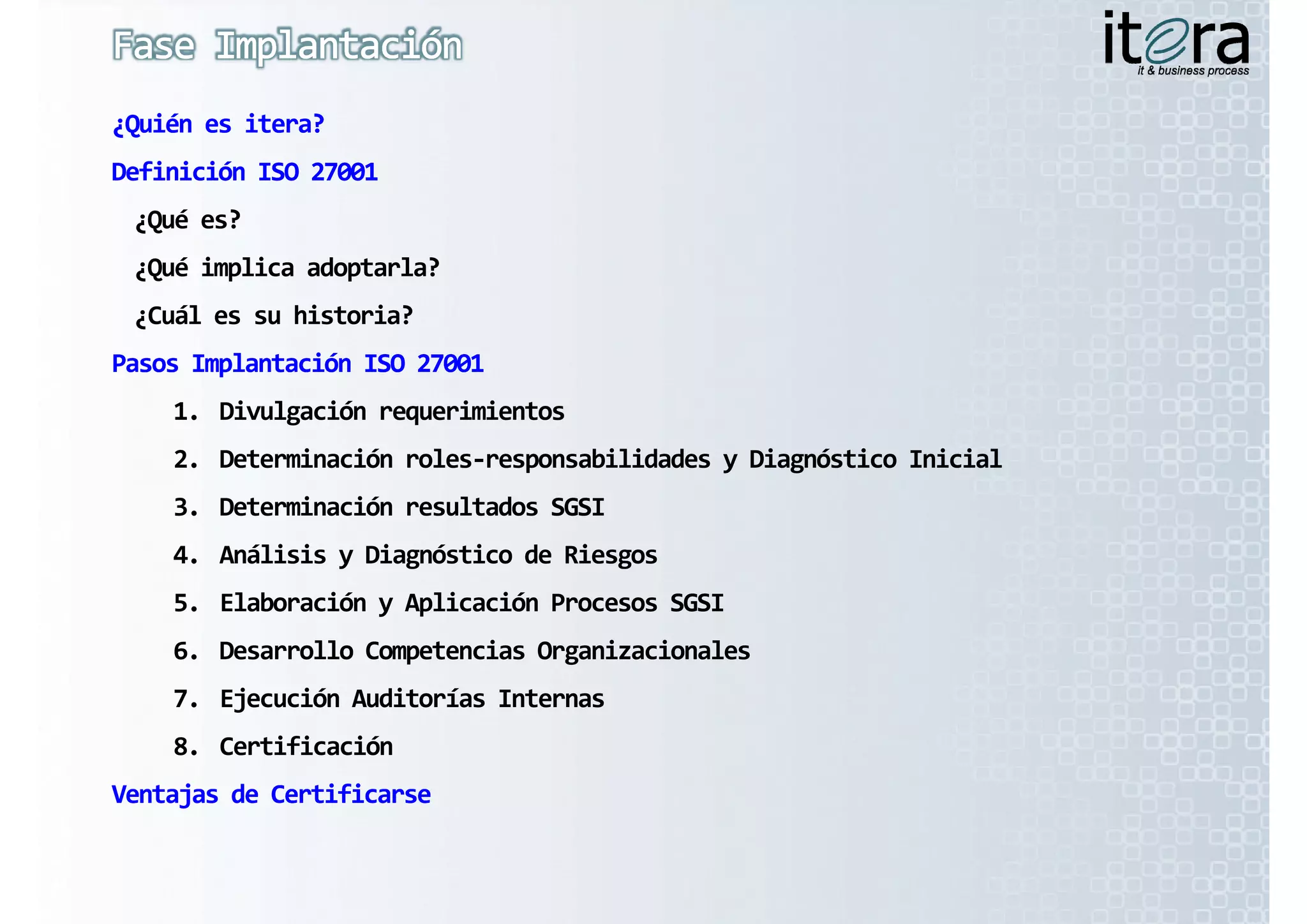 ¿Quién es itera?
Definición ISO 27001
 ¿Qué es?
 ¿Qué implica adoptarla?
 ¿Cuál es su historia?
  C ál     hi t i ?
Pasos Implantación ISO 27001
    1.
    1 Divulgación requerimientos
    2. Determinación roles‐responsabilidades y Diagnóstico Inicial
    3. Determinación resultados SGSI
    4. Análisis y Diagnóstico de Riesgos
    5. Elaboración y Aplicación Procesos SGSI
                   y p
    6. Desarrollo Competencias Organizacionales
    7. Ejecución Auditorías Internas
    8. Certificación
Ventajas de Certificarse
 