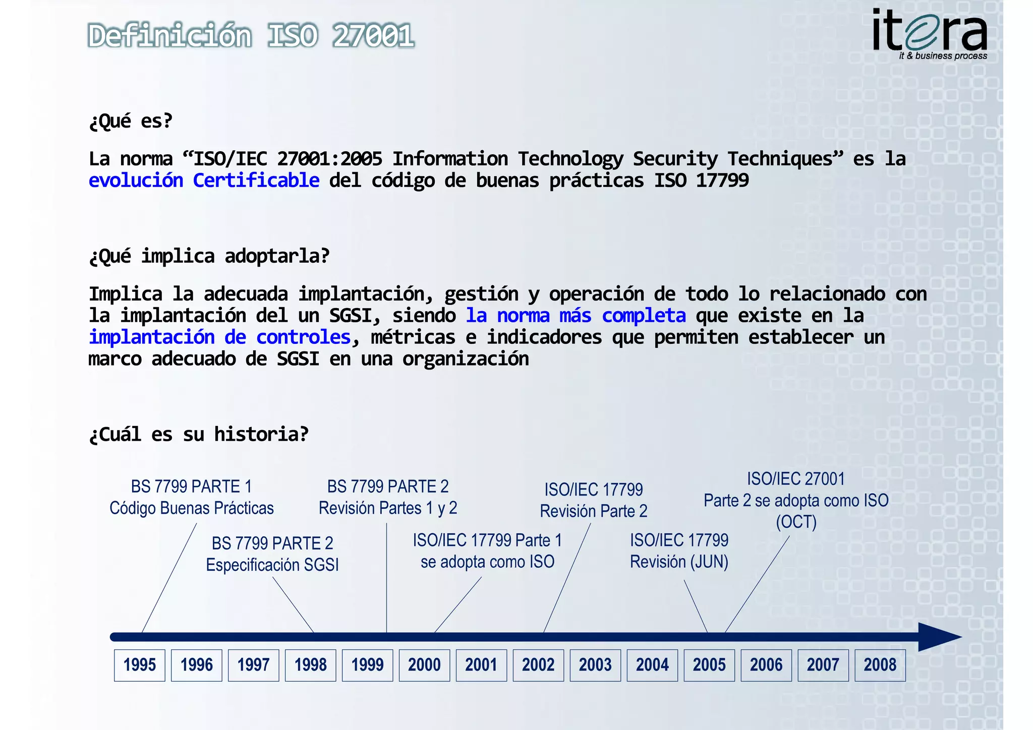 ¿Qué es?
La norma  ISO/IEC 27001:2005 
La norma “ISO/IEC 27001:2005 Information Technology Security Techniques” es la 
La norma “ISO/IEC 27001:2005 Information
          ISO/IEC 27001:2005 Information            Security Techniques” es la 
                                                             Techniques  es la 
evolución Certificable del código de buenas prácticas ISO 17799
evolución Certificable del código de buenas prácticas ISO 17799


¿Qué implica adoptarla?
Implica la adecuada implantación, gestión y operación de todo lo relacionado con 
la implantación del un SGSI, siendo la norma más completa que existe en la 
la implantación del un SGSI, siendo la norma más completa q
     p                     ,                        p
implantación de controles, métricas e indicadores que permiten establecer un 
implantación de controles, métricas e indicadores que permiten establecer un 
marco adecuado de SGSI en una organización


¿Cuál es su historia?
 