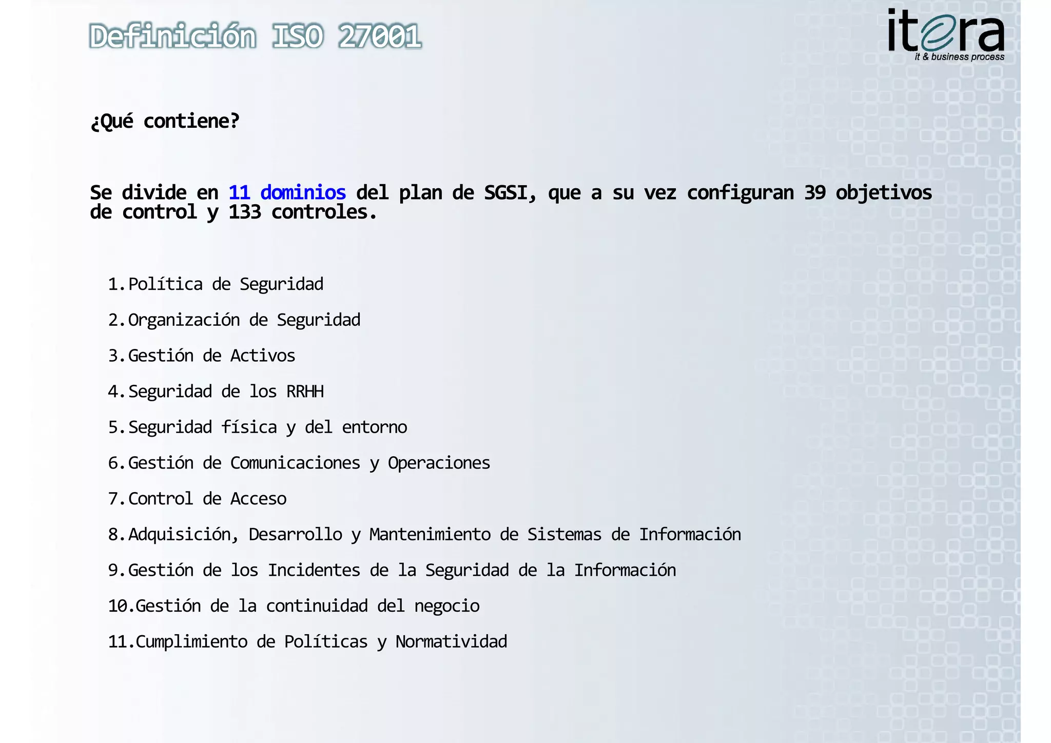¿Qué contiene?


Se divide en 11 dominios del plan de SGSI, que a su vez configuran 39 objetivos 
Se divide en 11 dominios del plan de SGSI, que a su vez configuran 39 objetivos 
de control y 133 controles.


 1.Política de Seguridad
 2.Organización de Seguridad
 3.Gestión de Activos
 4.Seguridad de los RRHH
 5.Seguridad física y del entorno
 6.Gestión de Comunicaciones y Operaciones
 7.Control de Acceso
 7 C t l d  A
 8.Adquisición, Desarrollo y Mantenimiento de Sistemas de Información
 9.Gestión de los Incidentes de la Seguridad de la Información
                                     g
 10.Gestión de la continuidad del negocio
 11.Cumplimiento de Políticas y Normatividad
 