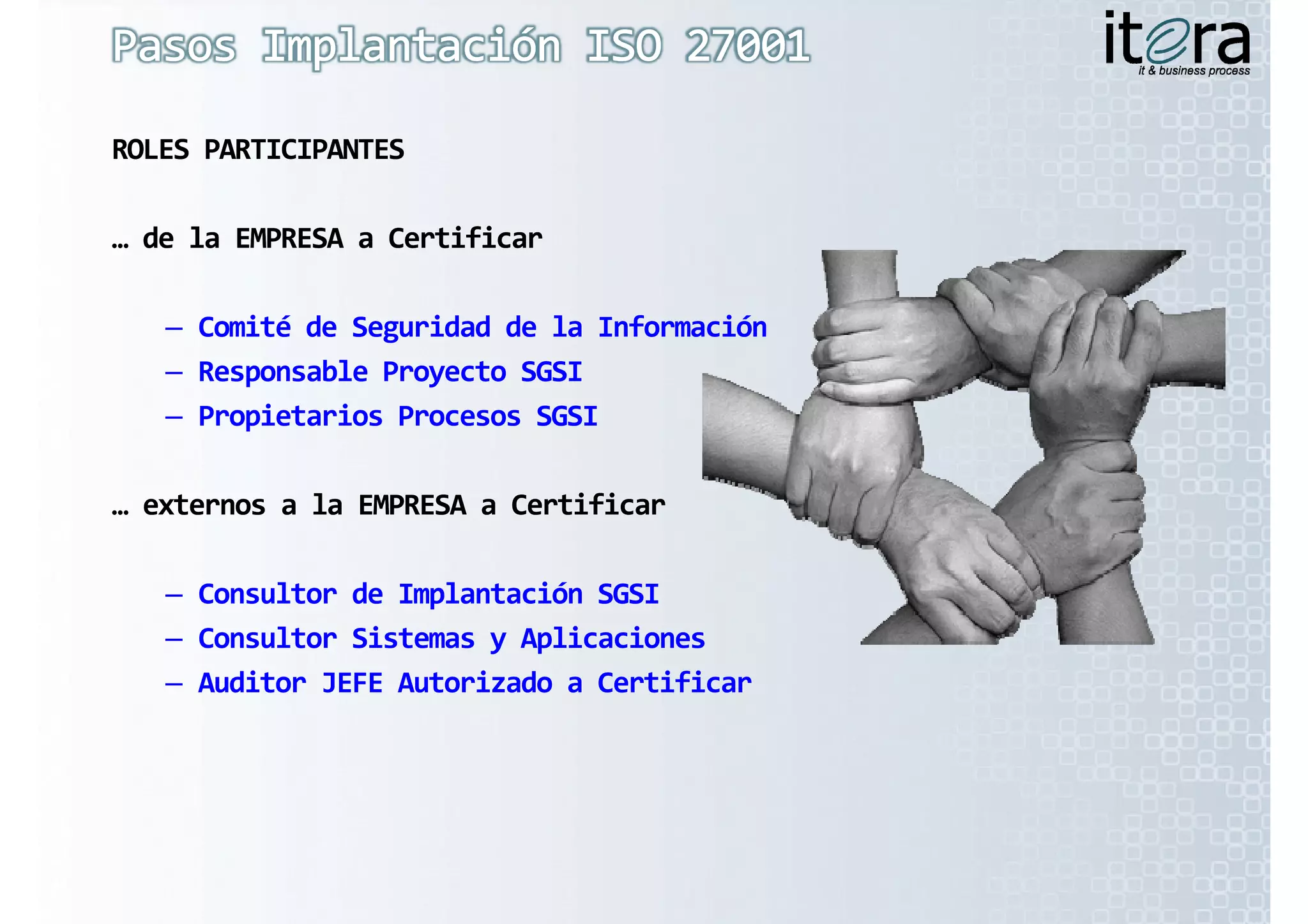 ROLES PARTICIPANTES

… de la EMPRESA a Certificar

   – Comité de Seguridad de la Información
   – Responsable Proyecto SGSI
   – Propietarios Procesos SGSI

… externos a la EMPRESA a Certificar
… externos a la EMPRESA a Certificar

   – Consultor de Implantación SGSI
   – Consultor Sistemas y Aplicaciones
   – Auditor JEFE Autorizado a Certificar
 