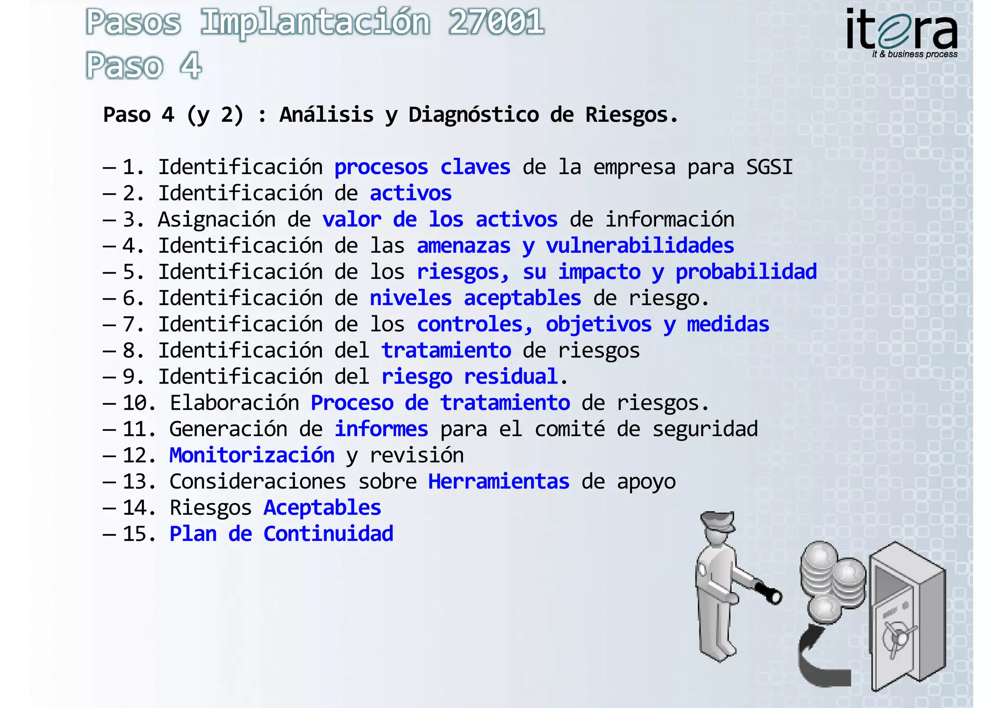 Paso 4 (y 2) : Análisis y Diagnóstico de Riesgos.

– 1. Identificación procesos claves de la empresa para SGSI
– 2. Identificación de activos
– 3. Asignación de valor de los activos de información
– 4. Identificación de las amenazas y vulnerabilidades
– 5. Identificación de los riesgos, su impacto y probabilidad
– 6. Identificación de niveles aceptables de riesgo.
– 7. Identificación de los controles, objetivos y medidas
– 8. Identificación del tratamiento de riesgos
– 9. Identificación del riesgo residual.
– 10. Elaboración Proceso de tratamiento de riesgos.
– 11. Generación de informes para el comité de seguridad
– 12. Monitorización y revisión
– 13. Consideraciones sobre Herramientas de apoyo
– 14. Riesgos Aceptables
– 15. Plan de Continuidad
 