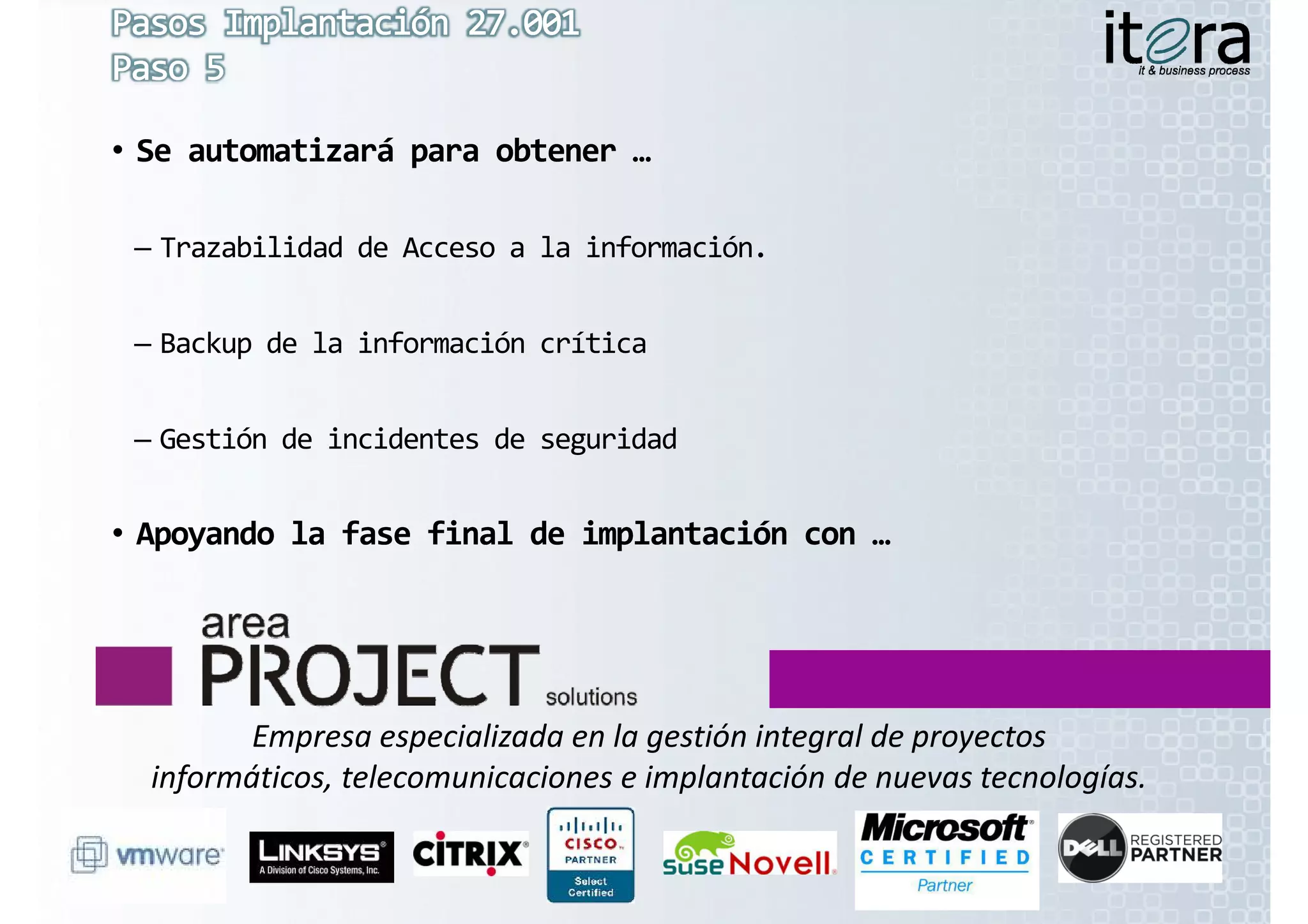 • Se automatizará para obtener …

 – Trazabilidad de Acceso a la información.


 – Backup de la información crítica


 – Gestión de incidentes de seguridad


• Apoyando la fase final de implantación con …




         Empresa especializada en la gestión integral de proyectos 
  informáticos, telecomunicaciones e implantación de nuevas tecnologías.
 