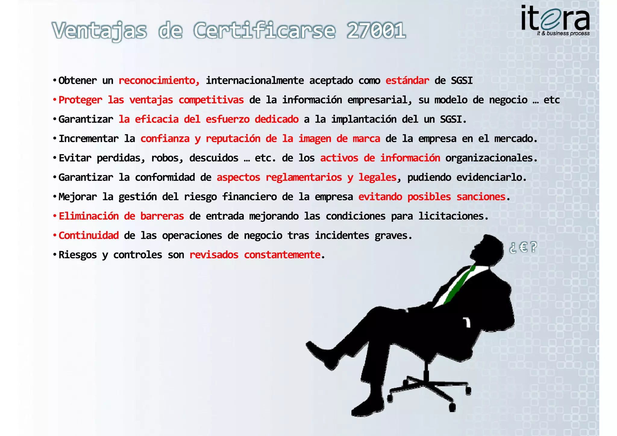 • Obtener un reconocimiento, internacionalmente aceptado como estándar de SGSI
  Obtener un reconocimiento, internacionalmente aceptado como estándar
•P t
 Proteger las ventajas competitivas de la información empresarial, su modelo de negocio … etc
 Proteger las ventajas competitivas de la información empresarial, su modelo de negocio … etc
          l   t j           titi  d  l  i f
                                    d             ió          i l     d l  d         i     t
• Garantizar la eficacia del esfuerzo dedicado a la implantación del un SGSI.
  Garantizar la eficacia del esfuerzo dedicado a la implantación del un SGSI.
• Incrementar la confianza y reputación de la imagen de marca de la empresa en el mercado.
  Incrementar la confianza y reputación de la imagen de marca de la empresa en el mercado.
• Evitar perdidas, robos, descuidos … etc. de los activos de información organizacionales.
  Evitar perdidas, robos, descuidos … etc. de los activos de información organizacionales.
• Garantizar la conformidad de aspectos reglamentarios y legales, pudiendo evidenciarlo.
  Garantizar la conformidad de aspectos reglamentarios y legales, pudiendo evidenciarlo.
•M j
 Mejorar la gestión del riesgo financiero d  l  
         l   tió  d l  i       fi    i  de la empresa evitando posibles sanciones.
                                          d              it d   ibl           i
 Mejorar la gestión del riesgo financiero de la empresa evitando posibles sanciones.
• Eliminación de barreras de entrada mejorando las condiciones para licitaciones.
  Eliminación de barreras de entrada mejorando las condiciones para licitaciones.
• Continuidad de las operaciones de negocio tras incidentes graves.
• Riesgos y controles son revisados constantemente.
  Riesgos y controles son revisados constantemente.
 