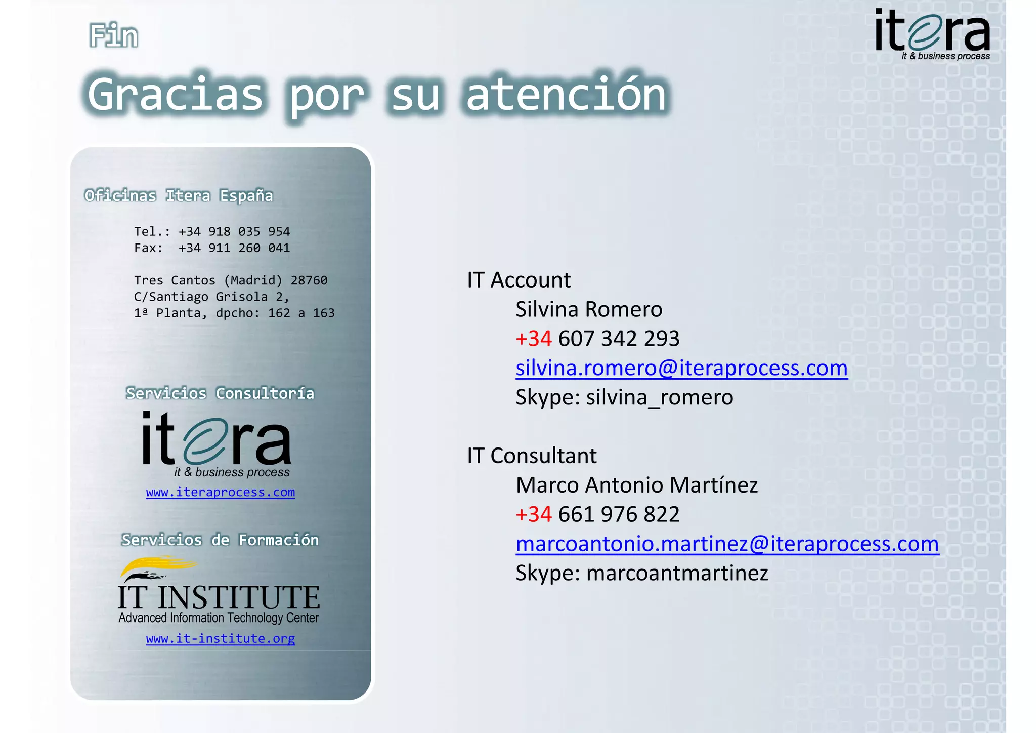 Tel.: +34 918 035 954
Fax:  +34 911 260 041
F      34 911 260 041

Tres Cantos (Madrid) 28760    IT Account
                              IT Account
C/Santiago Grisola 2,  
1ª Planta, dpcho: 162 a 163        Silvina Romero
                                   +34 607 342 293
                                   silvina.romero@iteraprocess.com
                                   Skype: silvina_romero
                                      yp

                              IT Consultant
                              IT Consultant
     it
 www.iteraprocess.com              Marco Antonio Martínez
                                   Marco Antonio Martínez
                                   +34 661 976 822
                                   marcoantonio.martinez@iteraprocess.com
                                   Skype: marcoantmartinez
                                   Skype: marcoantmartinez

 www.it‐institute.org
 