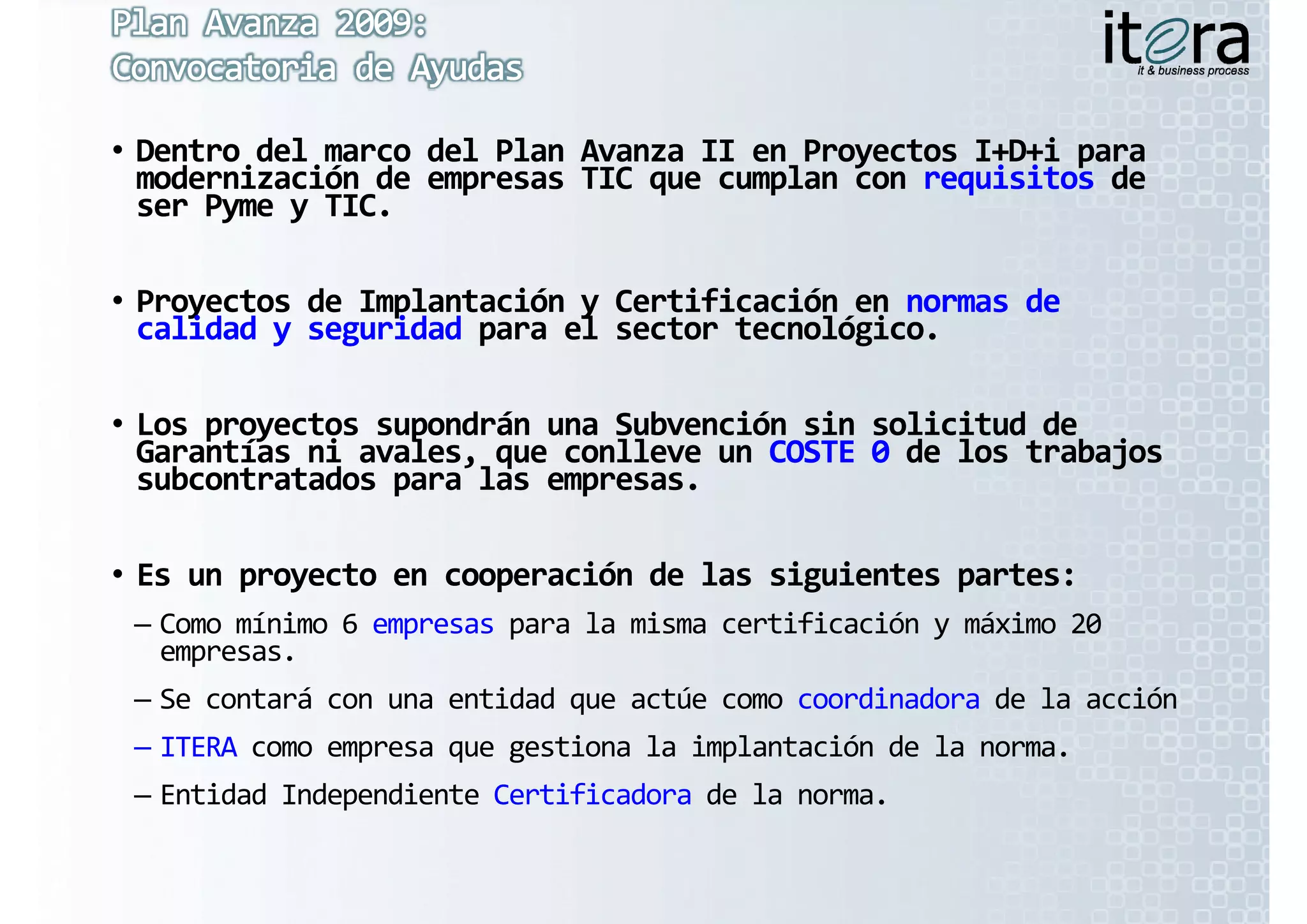 • Dentro del marco del Plan Avanza II en Proyectos I+D+i para 
  Dentro del marco del Plan Avanza II en Proyectos I+D+i
  modernización de empresas TIC que cumplan con requisitos
  modernización de empresas TIC que cumplan con requisitos de 
  ser Pyme y TIC
  ser Pyme y TIC.

• Proyectos de Implantación y Certificación en normas de 
  Proyectos de Implantación y Certificación en normas de 
  calidad y seguridad para el sector tecnológico.

• Los proyectos supondrán una Subvención sin solicitud de 
  Garantías ni avales, que conlleve un COSTE 0 de los trabajos 
  Garantías ni avales, que conlleve un COSTE 0
  subcontratados para las empresas.

• Es un proyecto en cooperación de las siguientes partes:
 – C   í i  6 
   Como mínimo 6 empresas para la misma certificación y máximo 20 
                               l   i   tifi ió     á i  20 
   empresas. 
 – Se contará con una entidad que actúe como coordinadora de la acción
 – ITERA como empresa que gestiona la implantación de la norma.
 – Entidad Independiente Certificadora de la norma.
 