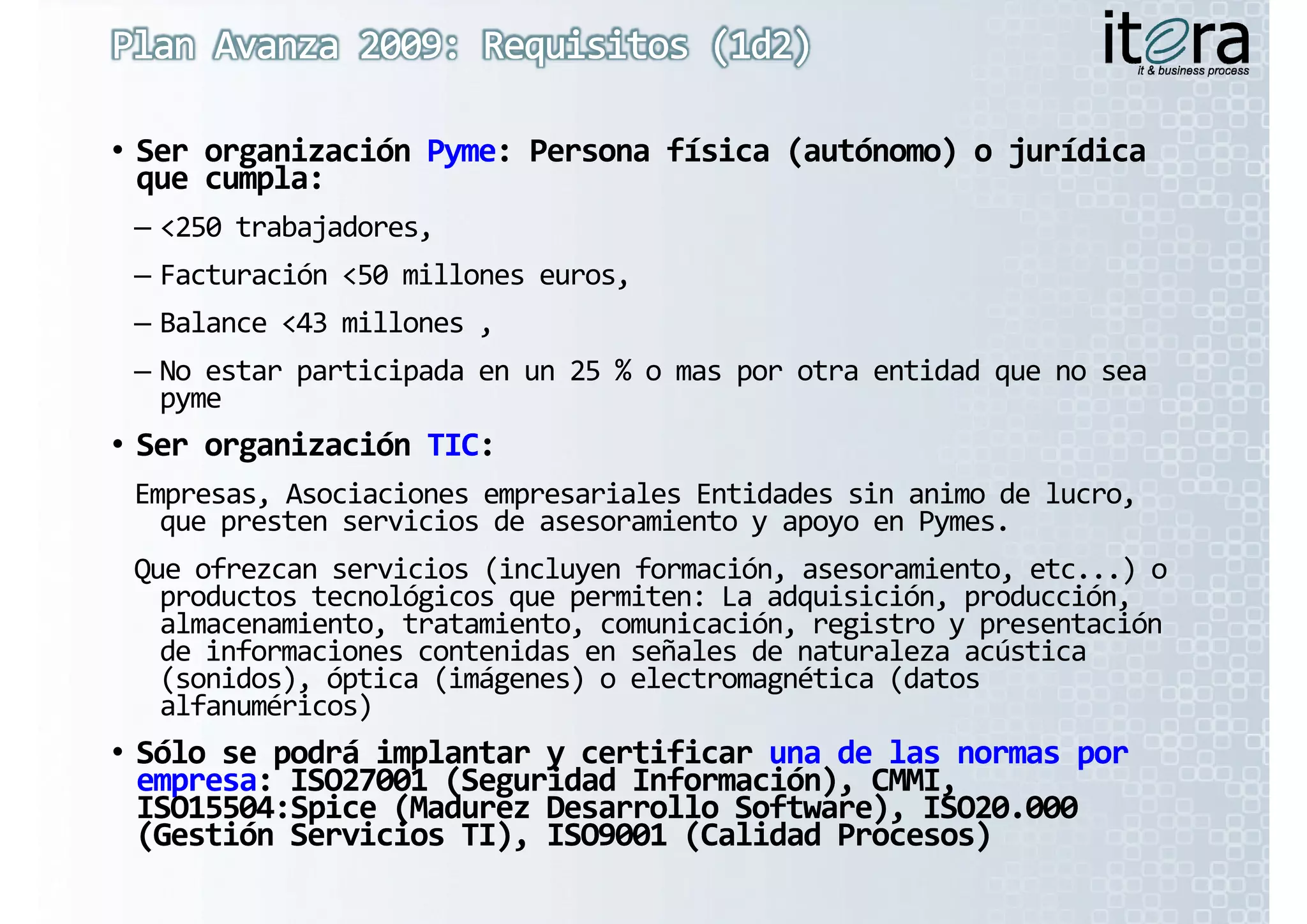 • Ser organización Pyme: Persona física (autónomo) o jurídica 
  Ser organización Pyme: Persona física (autónomo) o jurídica 
  que cumpla:
 – <250 trabajadores,
 – Facturación <50 millones euros,
 – Balance <43 millones ,
 – No estar participada en un 25 % o mas por otra entidad que no sea 
   py
   pyme
• Ser organización TIC:
  Ser organización TIC:
 Empresas, Asociaciones empresariales Entidades sin animo de lucro, 
   que presten servicios de asesoramiento y apoyo en Pymes.
           t       i i  d           i t             P
 Que ofrezcan servicios (incluyen formación, asesoramiento, etc...) o 
   productos tecnológicos que permiten: La adquisición, producción, 
   almacenamiento, tratamiento, comunicación, registro y presentación 
    l       i t  t t i t             i ió   i t                t ió  
   de informaciones contenidas en señales de naturaleza acústica 
   (sonidos), óptica (imágenes) o electromagnética (datos 
   alfanuméricos)
                )
• Sólo se podrá implantar y certificar una de las normas por  
  Sólo se podrá implantar y certificar una de las normas por  
  empresa: ISO27001 (Seguridad Información), CMMI, 
  empresa: ISO27001 (Seguridad Información), CMMI, 
  ISO15504:Spice (Madurez Desarrollo Software), ISO20.000 
            p    (                           ),
  (Gestión Servicios TI), ISO9001 (Calidad Procesos)
 