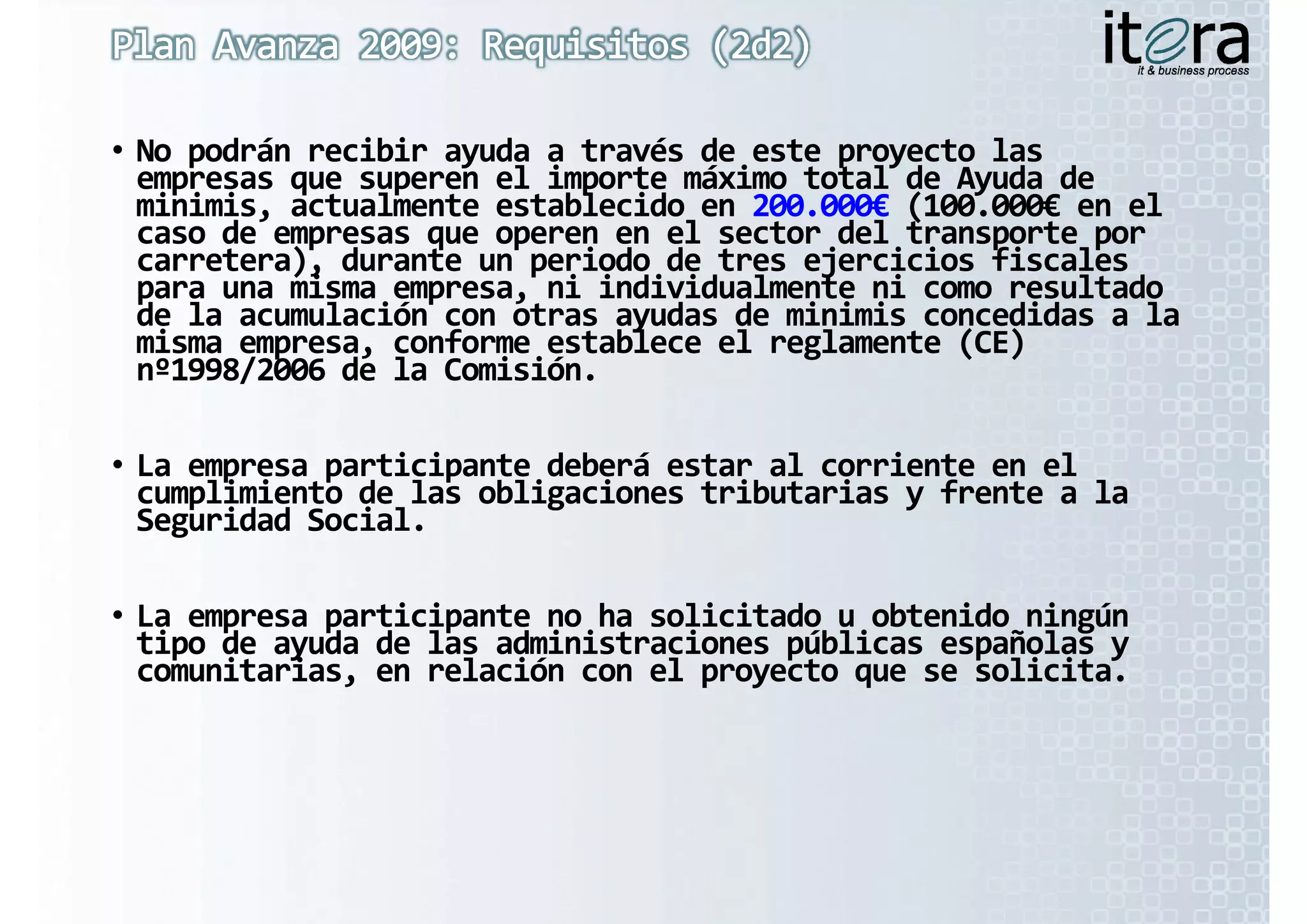 • No podrán recibir ayuda a través de este proyecto las 
  empresas que superen el importe máximo total de Ayuda de 
  minimis, actualmente establecido en 200 000 (100.000
  minimis, actualmente establecido en 200.000€ (100 000€ en el 
           actualmente establecido en 200.000€ (100.000€
           actualmente establecido en 200 000€      000€
  caso de empresas que operen en el sector del transporte por 
  carretera), durante un periodo de tres ejercicios fiscales 
  para una misma empresa, ni individualmente ni como resultado 
  de la acumulación con otras ayudas de minimis concedidas a la 
  d  l  
  de la acumulación con otras ayudas de minimis
             l ió     t   d  d   i i i               did    l  
  misma empresa, conforme establece el reglamente (CE) 
  nº1998/2006 de la Comisión.

• La empresa participante deberá estar al corriente en el 
  cumplimiento de las obligaciones tributarias y frente a la 
  Seguridad Social.
  S    id d S i l

• La empresa participante no ha solicitado u obtenido ningún 
  tipo de ayuda de las administraciones públicas españolas y 
  comunitarias, en relación con el proyecto que se solicita.
 