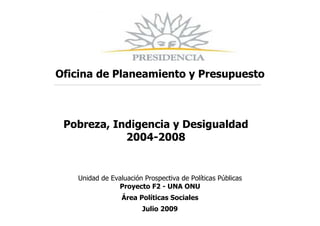 Oficina de Planeamiento y Presupuesto



 Pobreza, Indigencia y Desigualdad
            2004-2008


    Unidad de Evaluación Prospectiva de Políticas Públicas
                Proyecto F2 - UNA ONU
                  Área Políticas Sociales
                         Julio 2009
 