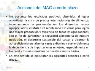 Acciones del MAG a corto plazo No obstante los resultados positivos obtenidos al lograr amortiguar la crisis de precios internacionales de alimentos, incrementando la producción en los diferentes rubros agropecuarios, el MAG está redoblando esfuerzos para lograr una mayor producción y eficiencia en todas las agro-cadenas, con el fin de garantizar la seguridad alimentaria de nuestra población, el desarrollo sostenible del sector y alcanzar la autosuficiencia en  algunos casos y disminuir sustancialmente la dependencia de importaciones en otros,  especialmente en los productos más sensibles de nuestra canasta básica. En este sentido se ejecutarán las siguientes acciones a corto plazo…  06/03/09 
