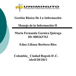 Gestión Básica De La Información

  Manejo de la Información II

Maria Fernanda Garnica Quiroga
        ID: 000263763

   Edna Liliana Barbosa Ríos


Colombia_ Ciudad Bogotá D .C.
         Abril/28/2011
 