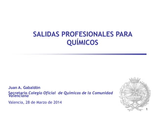 1
SALIDAS PROFESIONALES PARA
QUÍMICOS
Valencia, 28 de Marzo de 2014
Juan A. Gabaldón
Secretario Colegio Oficial de Químicos de la Comunidad
Valenciana
 