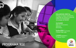 Programa RSE
Edujuegos digital
Enfoque en lógica matemática
Capacidad de resolver problemas
Clubes de programación
Actividades de SUGAR
Alcance
Hijos de funcionarios
Gerentes
Directivos
duración 6 semanas
4 horas cada taller
Lugar Empresa o
Paraguay Educa
PARAGUAY
 