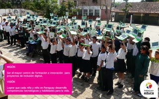 Misión
Ser el mayor centro de formación e innovación para
proyectos de inclusión digital.
Visión
Lograr que cada niña y niño en Paraguay desarrolle
competencias tecnológicas y habilidades para la vida. PARAGUAY
 