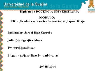 Diplomado DOCENCIA UNIVERSITARIA 
MÓDULO: 
TIC aplicadas a escenarios de enseñanza y aprendizaje 
Facilitador: Jarold Díaz Carreño 
jadiaz@uniguajira.edu.co 
Twitter @jaroldiazc 
Blog: http://jaroldiazc14.tumblr.com/ 
29/ 08/ 2014 
 
